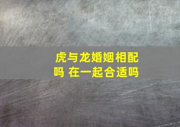 虎与龙婚姻相配吗 在一起合适吗